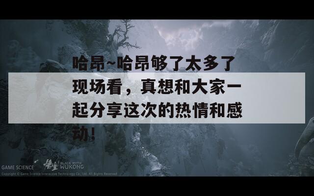 哈昂～哈昂够了太多了现场看，真想和大家一起分享这次的热情和感动！
