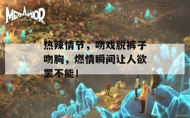 热辣情节，吻戏脱裤子吻胸，燃情瞬间让人欲罢不能！
