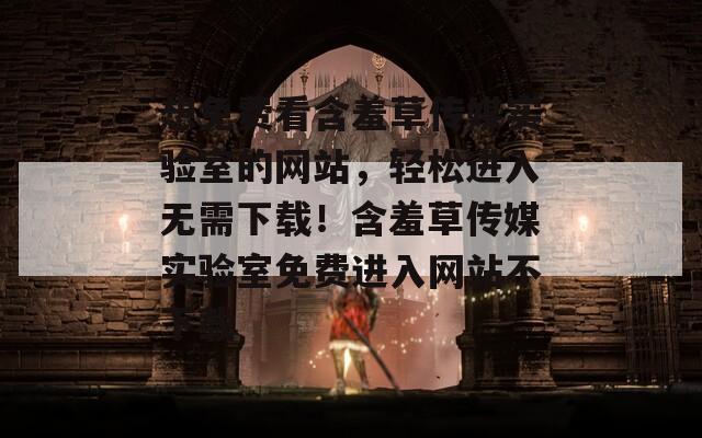 想免费看含羞草传媒实验室的网站，轻松进入无需下载！含羞草传媒实验室免费进入网站不下载