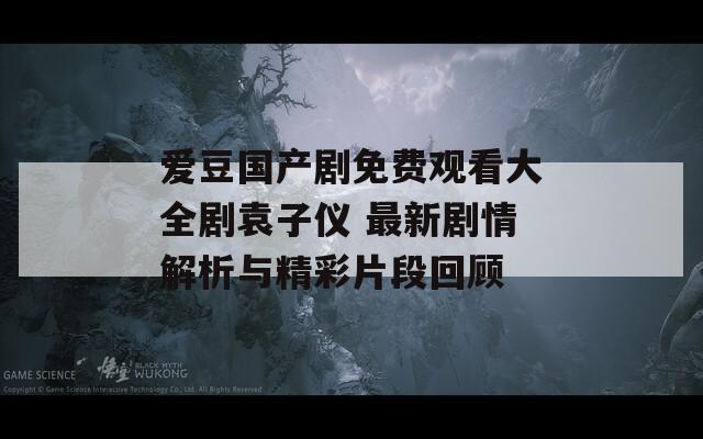 爱豆国产剧免费观看大全剧袁子仪 最新剧情解析与精彩片段回顾