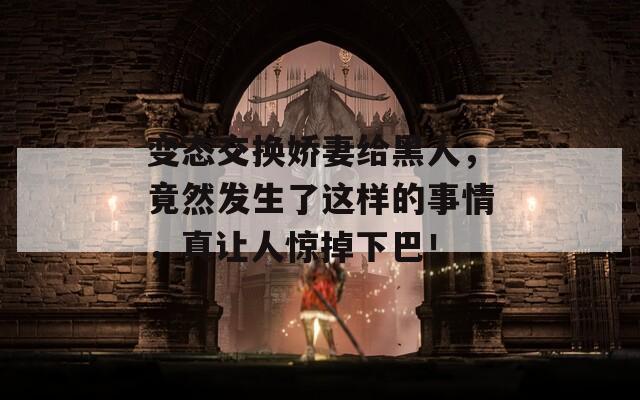 变态交换娇妻给黑人，竟然发生了这样的事情，真让人惊掉下巴！