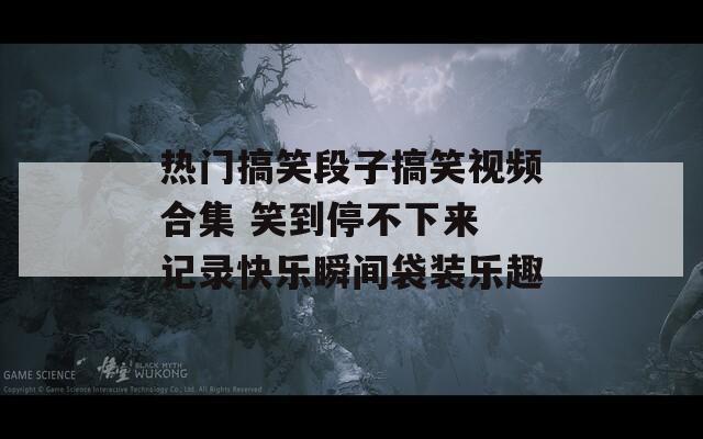 热门搞笑段子搞笑视频合集 笑到停不下来 记录快乐瞬间袋装乐趣