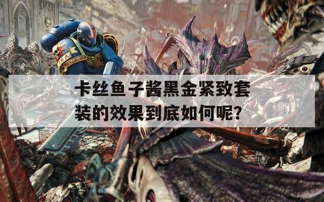 卡丝鱼子酱黑金紧致套装的效果到底如何呢？