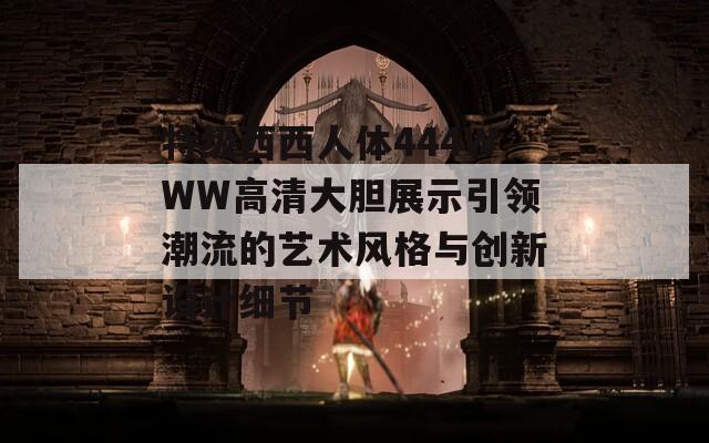 特级西西人体444WWW高清大胆展示引领潮流的艺术风格与创新设计细节