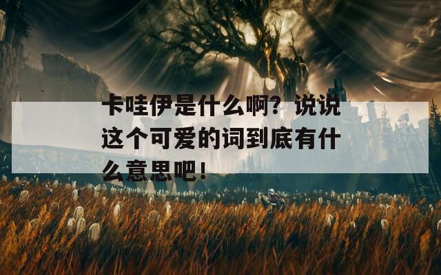 卡哇伊是什么啊？说说这个可爱的词到底有什么意思吧！