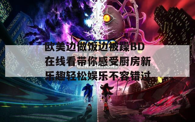 欧美边做饭边被躁BD在线看带你感受厨房新乐趣轻松娱乐不容错过