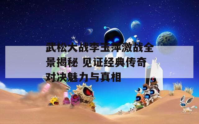 武松大战李玉萍激战全景揭秘 见证经典传奇对决魅力与真相