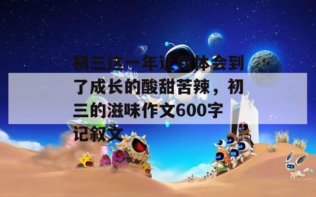 初三这一年让我体会到了成长的酸甜苦辣，初三的滋味作文600字记叙文