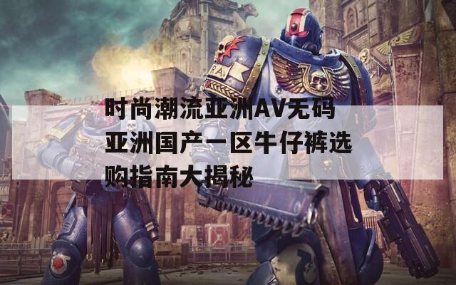 时尚潮流亚洲AV无码亚洲国产一区牛仔裤选购指南大揭秘