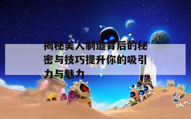 揭秘美人制造背后的秘密与技巧提升你的吸引力与魅力