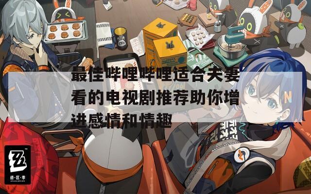 最佳哔哩哔哩适合夫妻看的电视剧推荐助你增进感情和情趣