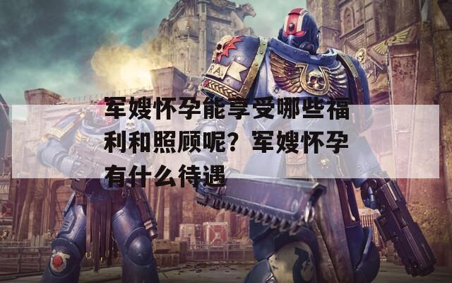 军嫂怀孕能享受哪些福利和照顾呢？军嫂怀孕有什么待遇