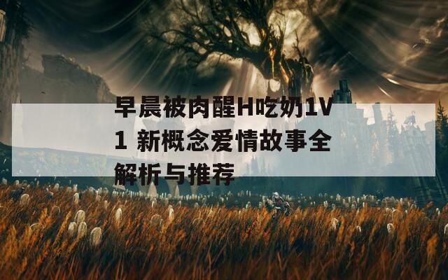 早晨被肉醒H吃奶1V1 新概念爱情故事全解析与推荐