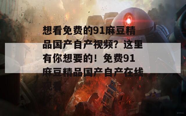 想看免费的91麻豆精品国产自产视频？这里有你想要的！免费91麻豆精品国产自产在线观看