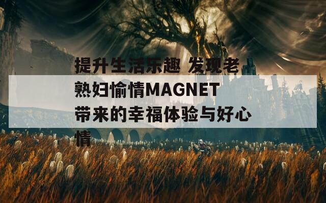 提升生活乐趣 发现老熟妇愉情MAGNET带来的幸福体验与好心情
