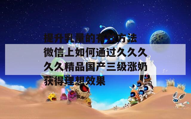 提升乳量的有效方法 微信上如何通过久久久久久精品国产三级涨奶获得理想效果