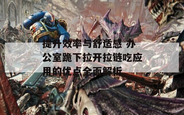 提升效率与舒适感 办公室跪下拉开拉链吃应用的优点全面解析