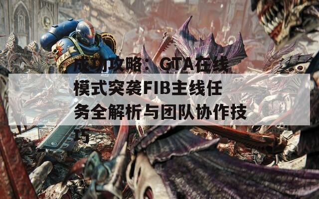 成功攻略：GTA在线模式突袭FIB主线任务全解析与团队协作技巧