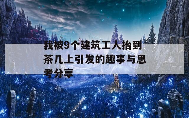 我被9个建筑工人抬到茶几上引发的趣事与思考分享