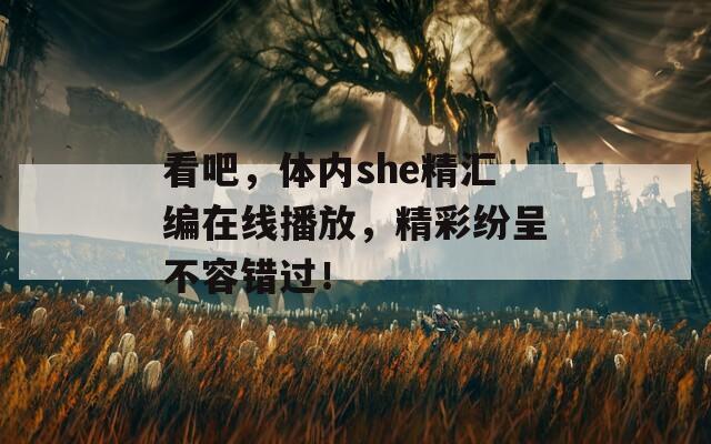 看吧，体内she精汇编在线播放，精彩纷呈不容错过！