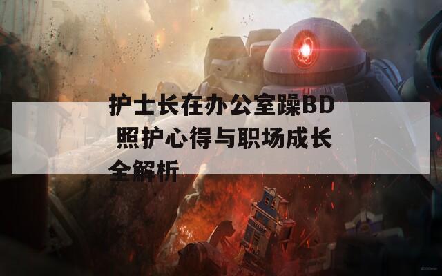 护士长在办公室躁BD 照护心得与职场成长全解析