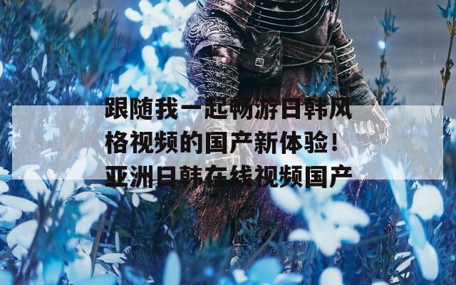 跟随我一起畅游日韩风格视频的国产新体验！亚洲日韩在线视频国产