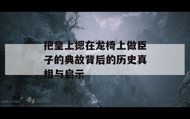 把皇上摁在龙椅上做臣子的典故背后的历史真相与启示
