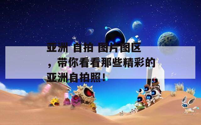亚洲 自拍 图片图区，带你看看那些精彩的亚洲自拍照！