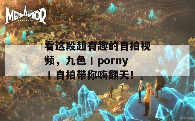 看这段超有趣的自拍视频，九色丨porny丨自拍带你嗨翻天！
