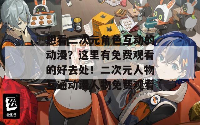 想看二次元角色互动的动漫？这里有免费观看的好去处！二次元人物互通动漫人物免费观看