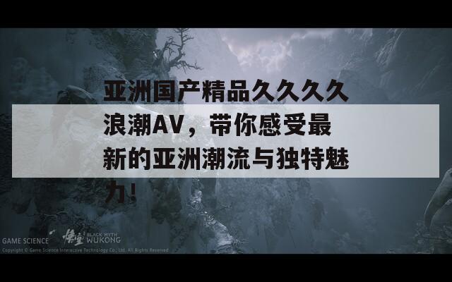 亚洲国产精品久久久久浪潮AV，带你感受最新的亚洲潮流与独特魅力！