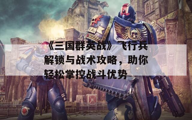 《三国群英战》飞行兵解锁与战术攻略，助你轻松掌控战斗优势
