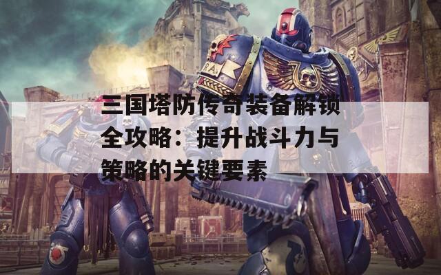 三国塔防传奇装备解锁全攻略：提升战斗力与策略的关键要素