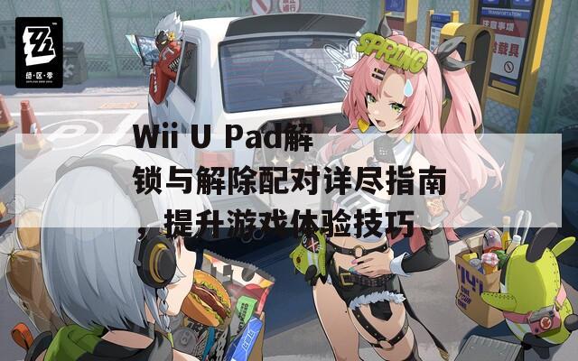 Wii U Pad解锁与解除配对详尽指南，提升游戏体验技巧
