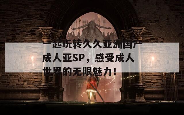 一起玩转久久亚洲国产成人亚SP，感受成人世界的无限魅力！