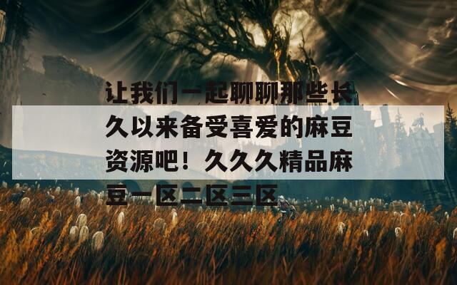 让我们一起聊聊那些长久以来备受喜爱的麻豆资源吧！久久久精品麻豆一区二区三区