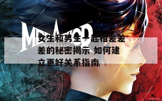 女生和男生一起相差差差的秘密揭示 如何建立更好关系指南