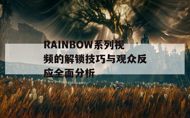 RAINBOW系列视频的解锁技巧与观众反应全面分析