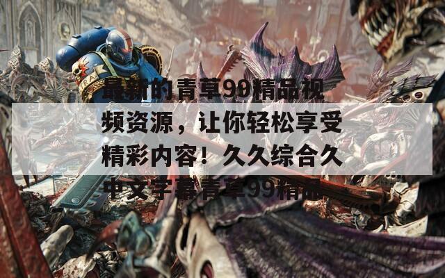 最新的青草99精品视频资源，让你轻松享受精彩内容！久久综合久中文字幕青草99精品