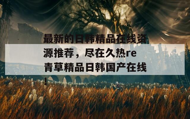最新的日韩精品在线资源推荐，尽在久热re青草精品日韩国产在线！