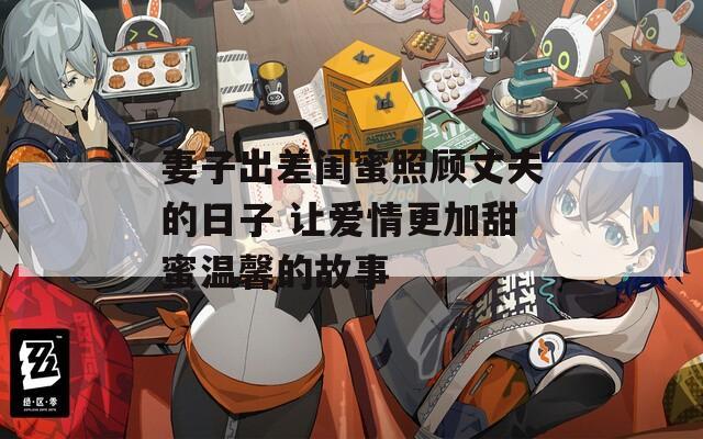 妻子出差闺蜜照顾丈夫的日子 让爱情更加甜蜜温馨的故事