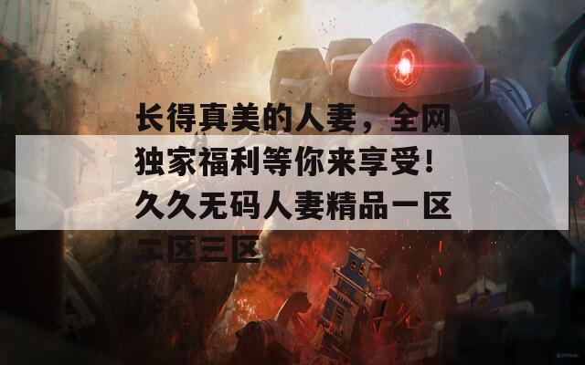 长得真美的人妻，全网独家福利等你来享受！久久无码人妻精品一区二区三区