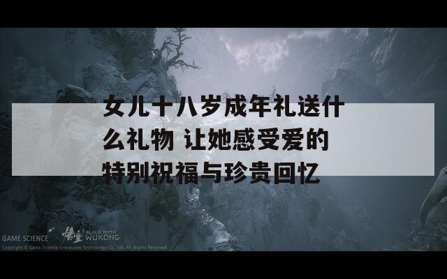 女儿十八岁成年礼送什么礼物 让她感受爱的特别祝福与珍贵回忆
