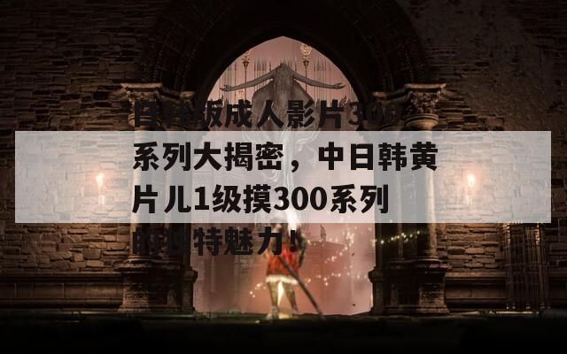 日韩版成人影片300系列大揭密，中日韩黄片儿1级摸300系列的独特魅力！