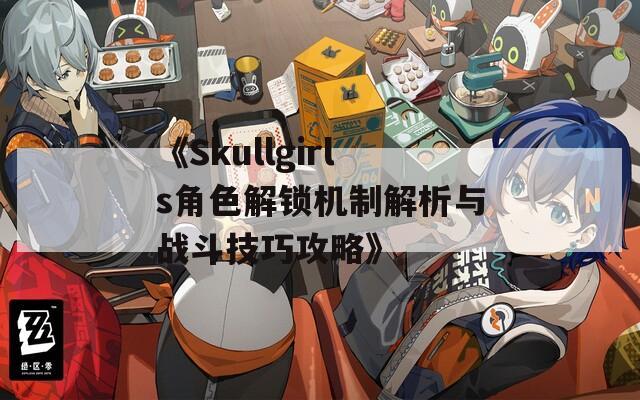 《Skullgirls角色解锁机制解析与战斗技巧攻略》