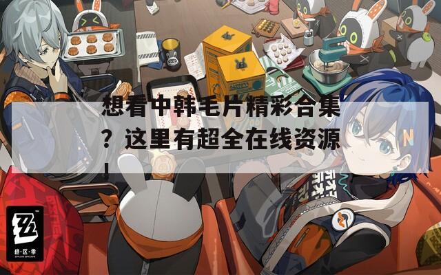 想看中韩毛片精彩合集？这里有超全在线资源！