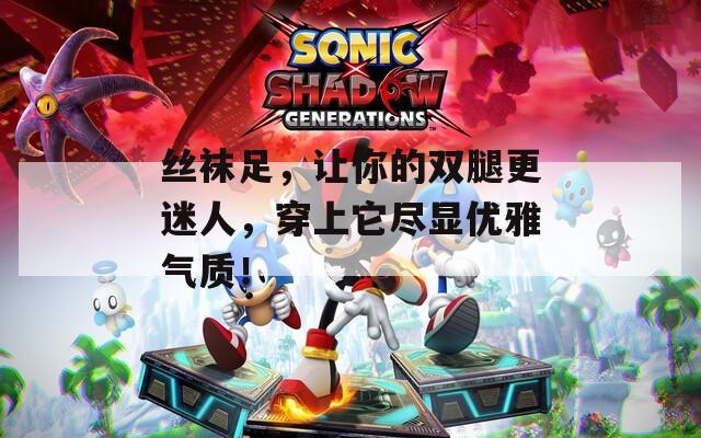 丝袜足，让你的双腿更迷人，穿上它尽显优雅气质！