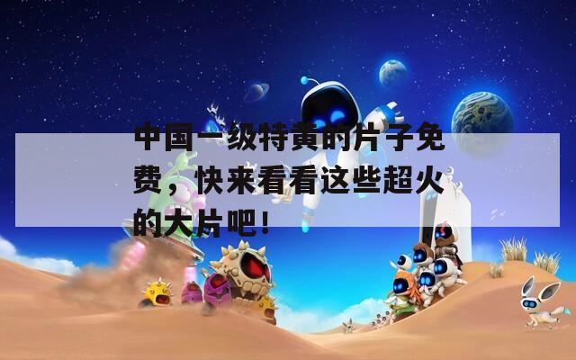 中国一级特黄的片子免费，快来看看这些超火的大片吧！