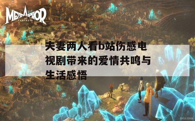 夫妻两人看b站伤感电视剧带来的爱情共鸣与生活感悟