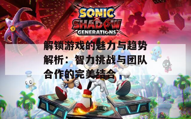 解锁游戏的魅力与趋势解析：智力挑战与团队合作的完美结合